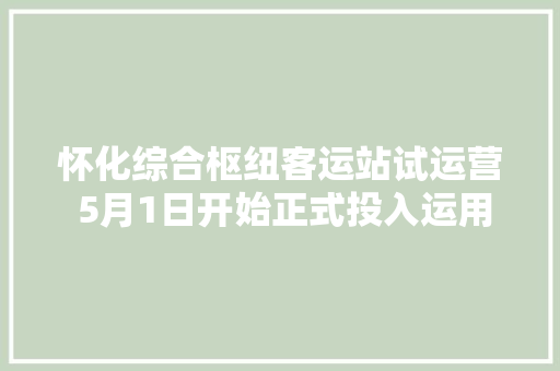 怀化综合枢纽客运站试运营 5月1日开始正式投入运用