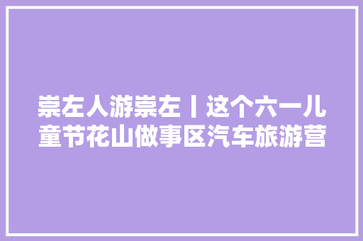 崇左人游崇左丨这个六一儿童节花山做事区汽车旅游营地等你来打卡
