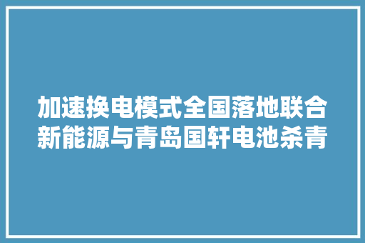 加速换电模式全国落地联合新能源与青岛国轩电池杀青计策合作