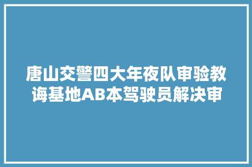 唐山交警四大年夜队审验教诲基地AB本驾驶员解决审验营业只需三小时