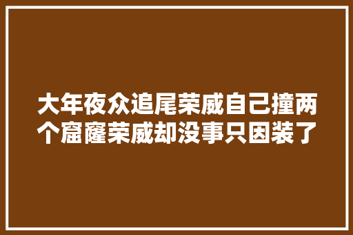 大年夜众追尾荣威自己撞两个窟窿荣威却没事只因装了两个小器械