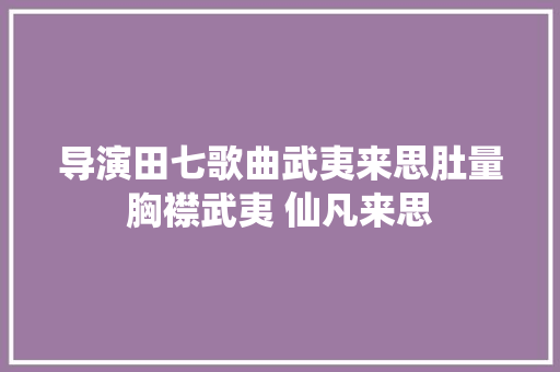 导演田七歌曲武夷来思肚量胸襟武夷 仙凡来思