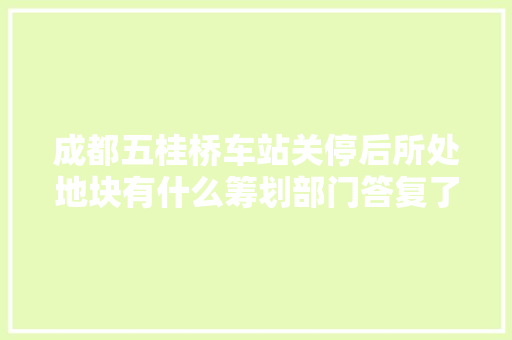成都五桂桥车站关停后所处地块有什么筹划部门答复了