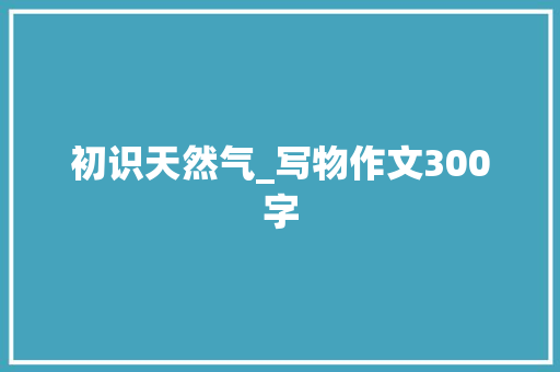 初识天然气_写物作文300字 知识百科