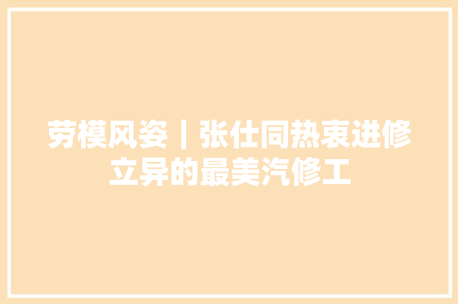 劳模风姿｜张仕同热衷进修立异的最美汽修工