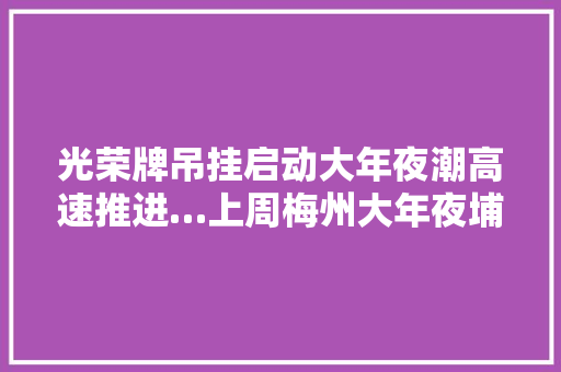 光荣牌吊挂启动大年夜潮高速推进…上周梅州大年夜埔发生了这些大年夜事