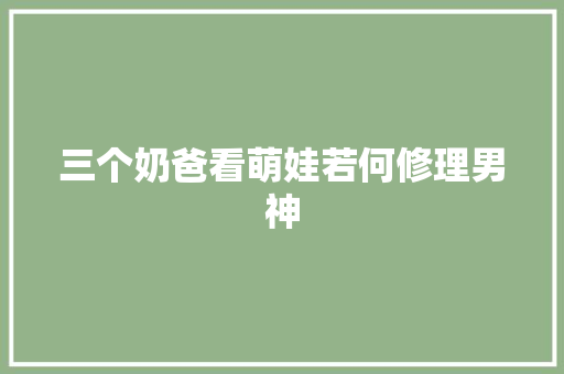 三个奶爸看萌娃若何修理男神
