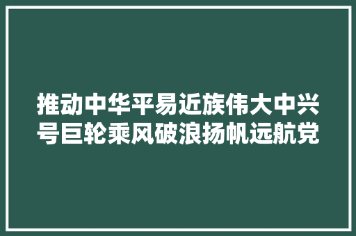 推动中华平易近族伟大中兴号巨轮乘风破浪扬帆远航党的二十大年夜申报出身记
