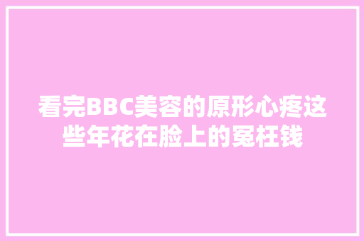 看完BBC美容的原形心疼这些年花在脸上的冤枉钱