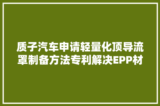 质子汽车申请轻量化顶导流罩制备方法专利解决EPP材料外面粗拙且亲和性差的问题 汽车知识