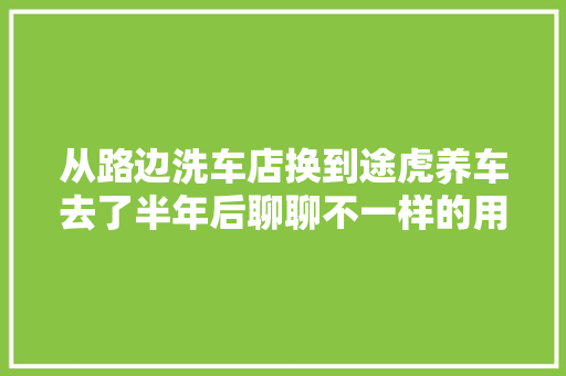 从路边洗车店换到途虎养车去了半年后聊聊不一样的用车体验