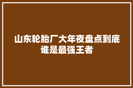 山东轮胎厂大年夜盘点到底谁是最强王者