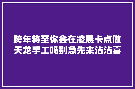 跨年将至你会在凌晨卡点做天龙手工吗别急先来沾沾喜气