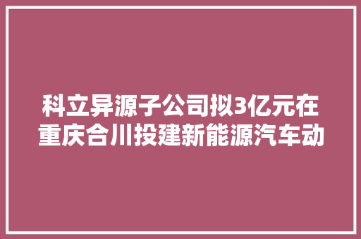 科立异源子公司拟3亿元在重庆合川投建新能源汽车动力电池散热模块分娩基地