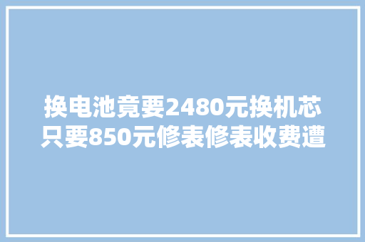 换电池竟要2480元换机芯只要850元修表修表收费遭遇寰宇之别