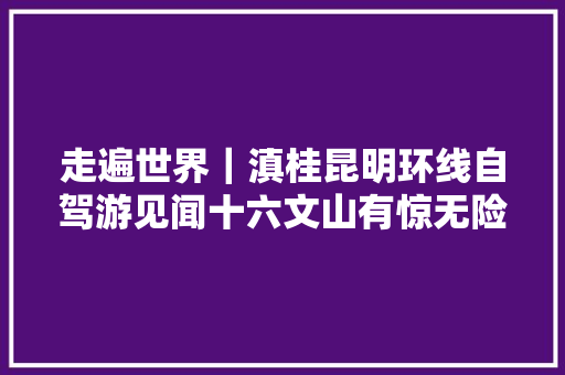 走遍世界｜滇桂昆明环线自驾游见闻十六文山有惊无险