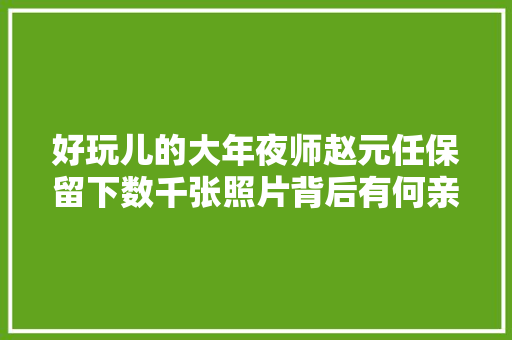 好玩儿的大年夜师赵元任保留下数千张照片背后有何亲情回忆