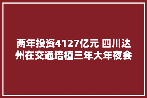 两年投资4127亿元 四川达州在交通培植三年大年夜会战中干了些啥