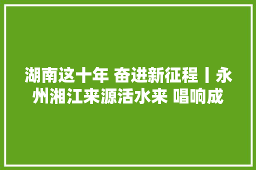 湖南这十年 奋进新征程丨永州湘江来源活水来 唱响成长更强音