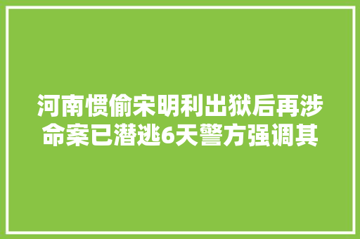 河南惯偷宋明利出狱后再涉命案已潜逃6天警方强调其报复心极强