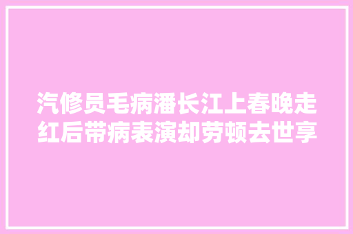 汽修员毛病潘长江上春晚走红后带病表演却劳顿去世享年50岁