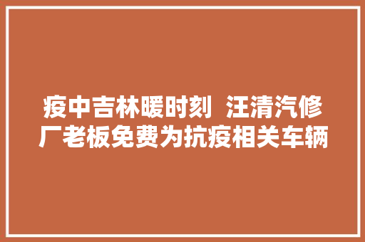 疫中吉林暖时刻  汪清汽修厂老板免费为抗疫相关车辆供应救援维修做事