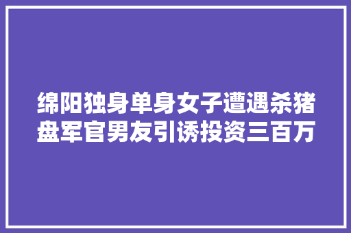 绵阳独身单身女子遭遇杀猪盘军官男友引诱投资三百万后消失