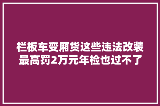 栏板车变厢货这些违法改装最高罚2万元年检也过不了 汽车知识