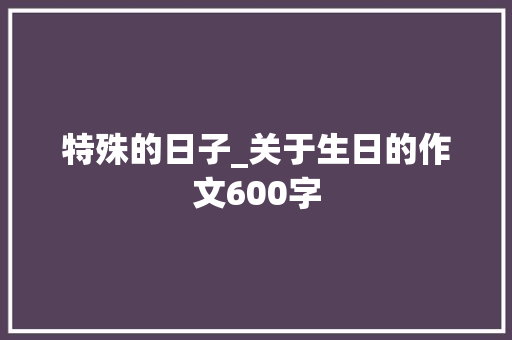 特殊的日子_关于生日的作文600字 知识百科
