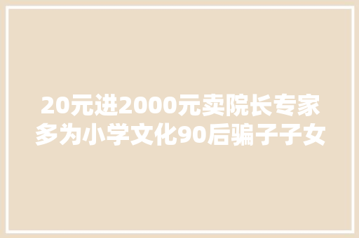 20元进2000元卖院长专家多为小学文化90后骗子子女常回家看看白叟就不一定会受骗