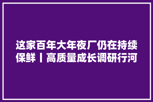 这家百年大年夜厂仍在持续保鲜丨高质量成长调研行河北站