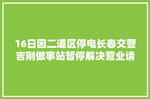 16日因二道区停电长春交警吉刚做事站暂停解决营业请周知