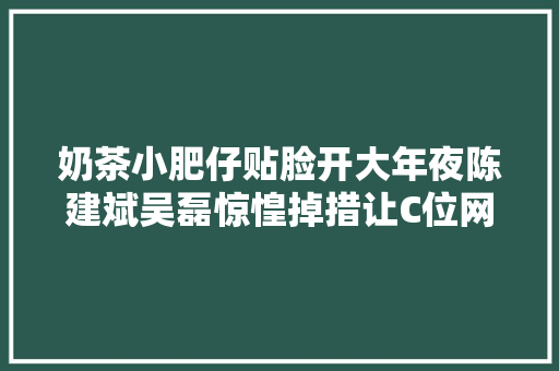 奶茶小肥仔贴脸开大年夜陈建斌吴磊惊惶掉措让C位网友太搞笑 汽车知识