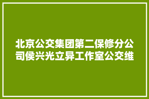 北京公交集团第二保修分公司侯兴光立异工作室公交维修实力派