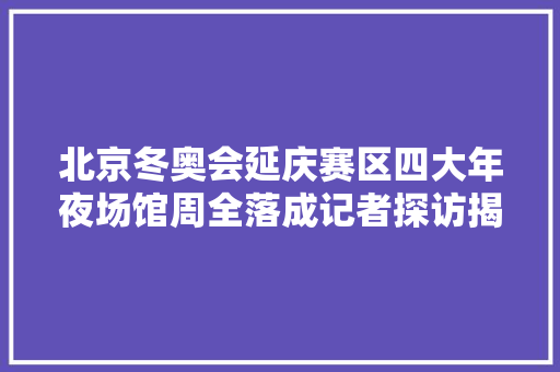 北京冬奥会延庆赛区四大年夜场馆周全落成记者探访揭秘