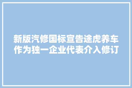 新版汽修国标宣告途虎养车作为独一企业代表介入修订