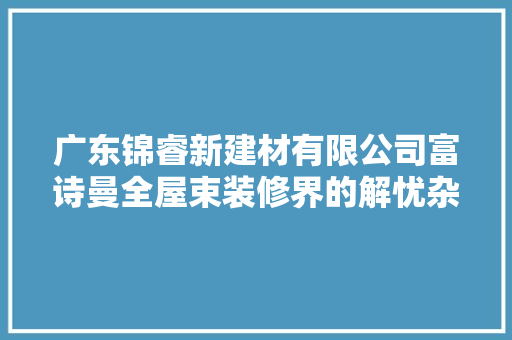广东锦睿新建材有限公司富诗曼全屋束装修界的解忧杂货店 汽车知识