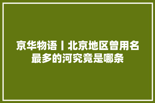 京华物语丨北京地区曾用名最多的河究竟是哪条 汽车知识