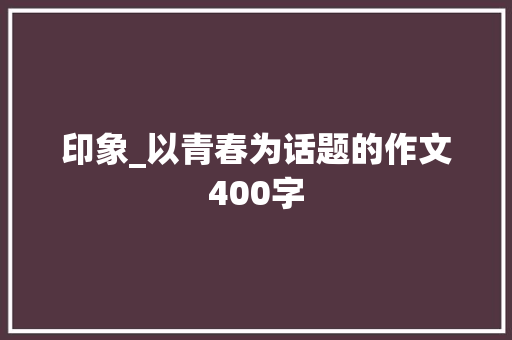 印象_以青春为话题的作文400字