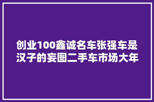 创业100鑫诚名车张强车是汉子的妄图二手车市场大年夜有可为