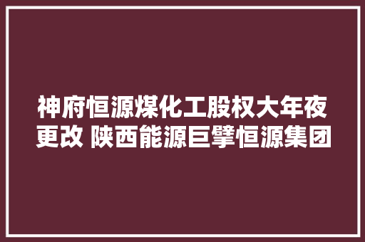 神府恒源煤化工股权大年夜更改 陕西能源巨擘恒源集团入主