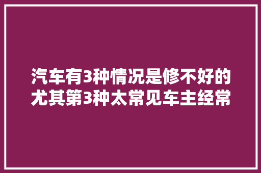 汽车有3种情况是修不好的尤其第3种太常见车主经常投诉