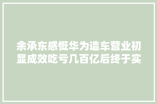 余承东感慨华为造车营业初显成效吃亏几百亿后终于实现盈利