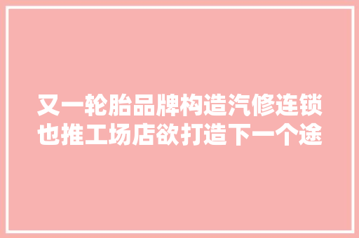 又一轮胎品牌构造汽修连锁也推工场店欲打造下一个途虎养车