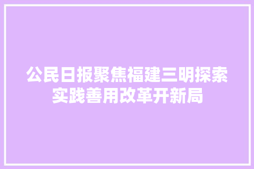 公民日报聚焦福建三明探索实践善用改革开新局
