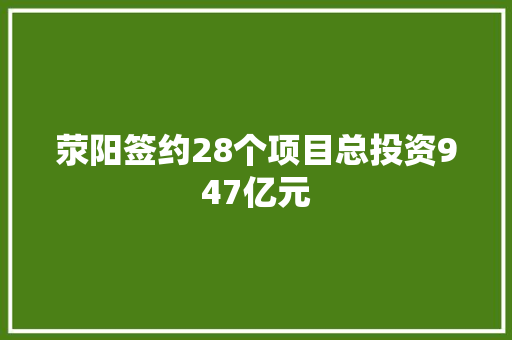 荥阳签约28个项目总投资947亿元