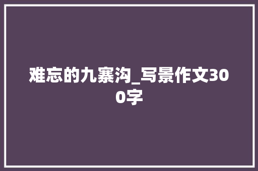 难忘的九寨沟_写景作文300字 知识百科