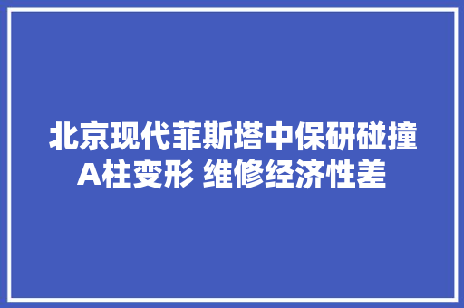 北京现代菲斯塔中保研碰撞A柱变形 维修经济性差