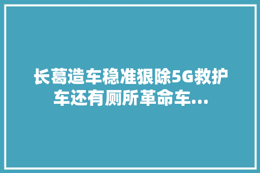 长葛造车稳准狠除5G救护车还有厕所革命车…