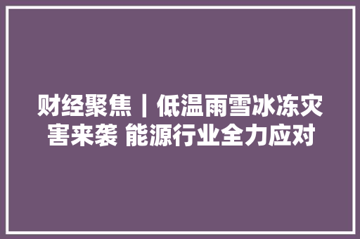财经聚焦｜低温雨雪冰冻灾害来袭 能源行业全力应对